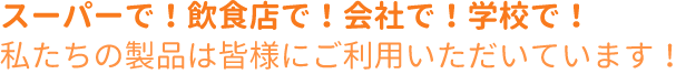 スーパーで！飲食店で！会社で！学校で！私たちの製品は皆様にご利用いただいています！