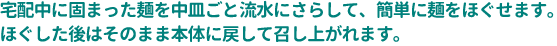 宅配中に固まった麺を中皿ごと流水にさらして、簡単に麺をほぐせます。ほぐした後はそのまま本体に戻して召し上がれます。